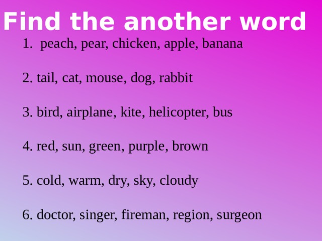 Find the another word peach, pear, chicken, apple, banana 2. tail, cat, mouse, dog, rabbit 3. bird, airplane, kite, helicopter, bus 4. red, sun, green, purple, brown 5. cold, warm, dry, sky, cloudy 6. doctor, singer, fireman, region, surgeon 