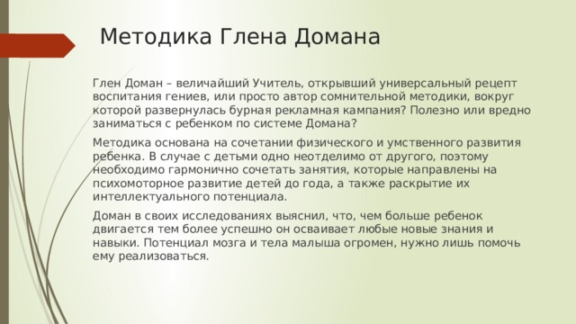 Методика Глена Домана   Глен Доман – величайший Учитель, открывший универсальный рецепт воспитания гениев, или просто автор сомнительной методики, вокруг которой развернулась бурная рекламная кампания? Полезно или вредно заниматься с ребенком по системе Домана? Методика основана на сочетании физического и умственного развития ребенка. В случае с детьми одно неотделимо от другого, поэтому необходимо гармонично сочетать занятия, которые направлены на психомоторное развитие детей до года, а также раскрытие их интеллектуального потенциала. Доман в своих исследованиях выяснил, что, чем больше ребенок двигается тем более успешно он осваивает любые новые знания и навыки. Потенциал мозга и тела малыша огромен, нужно лишь помочь ему реализоваться.   