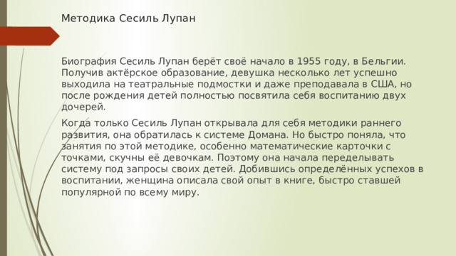 Методика Сесиль Лупан   Биография Сесиль Лупан берёт своё начало в 1955 году, в Бельгии. Получив актёрское образование, девушка несколько лет успешно выходила на театральные подмостки и даже преподавала в США, но после рождения детей полностью посвятила себя воспитанию двух дочерей. Когда только Сесиль Лупан открывала для себя методики раннего развития, она обратилась к системе Домана. Но быстро поняла, что занятия по этой методике, особенно математические карточки с точками, скучны её девочкам. Поэтому она начала переделывать систему под запросы своих детей. Добившись определённых успехов в воспитании, женщина описала свой опыт в книге, быстро ставшей популярной по всему миру. 