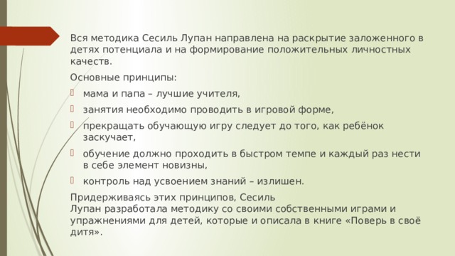 Вся методика Сесиль Лупан направлена на раскрытие заложенного в детях потенциала и на формирование положительных личностных качеств. Основные принципы: мама и папа – лучшие учителя, занятия необходимо проводить в игровой форме, прекращать обучающую игру следует до того, как ребёнок заскучает, обучение должно проходить в быстром темпе и каждый раз нести в себе элемент новизны, контроль над усвоением знаний – излишен. Придерживаясь этих принципов, Сесиль Лупан разработала методику со своими собственными играми и упражнениями для детей, которые и описала в книге «Поверь в своё дитя». 