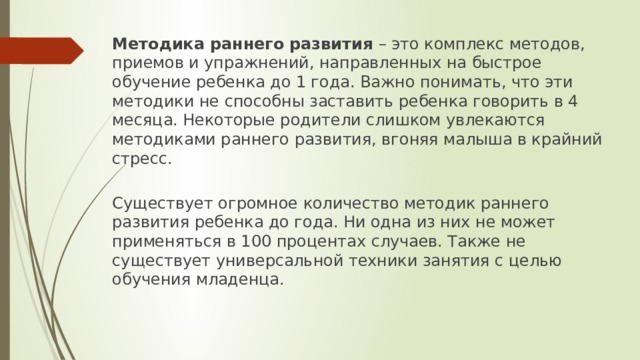 Методика раннего развития – это комплекс методов, приемов и упражнений, направленных на быстрое обучение ребенка до 1 года. Важно понимать, что эти методики не способны заставить ребенка говорить в 4 месяца. Некоторые родители слишком увлекаются методиками раннего развития, вгоняя малыша в крайний стресс.  Существует огромное количество методик раннего развития ребенка до года. Ни одна из них не может применяться в 100 процентах случаев. Также не существует универсальной техники занятия с целью обучения младенца.    