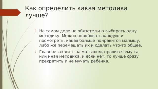 Как определить какая методика лучше? На самом деле не обязательно выбирать одну методику. Можно опробовать каждую и посмотреть, какая больше понравится малышу, либо же перемешать их и сделать что-то общее. Главное следить за малышом, нравится ему та, или иная методика, и если нет, то лучше сразу прекратить и не мучать ребёнка. 