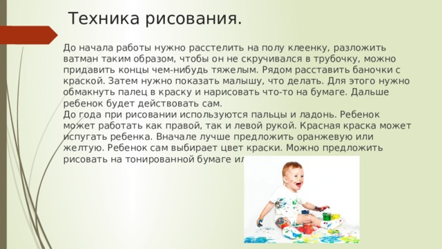 Техника рисования. До начала работы нужно расстелить на полу клеенку, разложить ватман таким образом, чтобы он не скручивался в трубочку, можно придавить концы чем-нибудь тяжелым. Рядом расставить баночки с краской. Затем нужно показать малышу, что делать. Для этого нужно обмакнуть палец в краску и нарисовать что-то на бумаге. Дальше ребенок будет действовать сам.  До года при рисовании используются пальцы и ладонь. Ребенок может работать как правой, так и левой рукой. Красная краска может испугать ребенка. Вначале лучше предложить оранжевую или желтую. Ребенок сам выбирает цвет краски. Можно предложить рисовать на тонированной бумаге или на цветном картоне. 