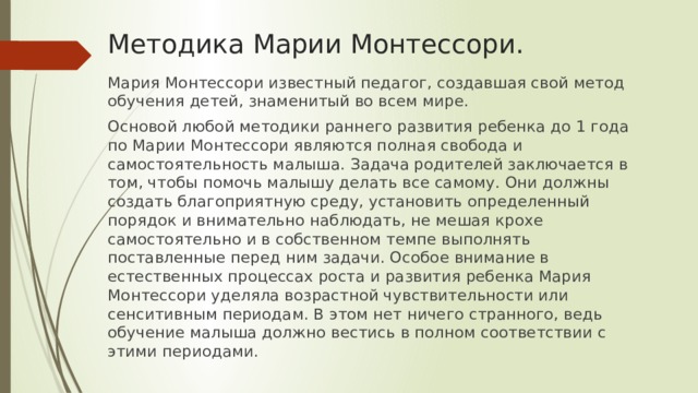 Методика Марии Монтессори. Мария Монтессори известный педагог, создавшая свой метод обучения детей, знаменитый во всем мире. Основой любой методики раннего развития ребенка до 1 года по Марии Монтессори являются полная свобода и самостоятельность малыша. Задача родителей заключается в том, чтобы помочь малышу делать все самому. Они должны создать благоприятную среду, установить определенный порядок и внимательно наблюдать, не мешая крохе самостоятельно и в собственном темпе выполнять поставленные перед ним задачи. Особое внимание в естественных процессах роста и развития ребенка Мария Монтессори уделяла возрастной чувствительности или сенситивным периодам. В этом нет ничего странного, ведь обучение малыша должно вестись в полном соответствии с этими периодами.    