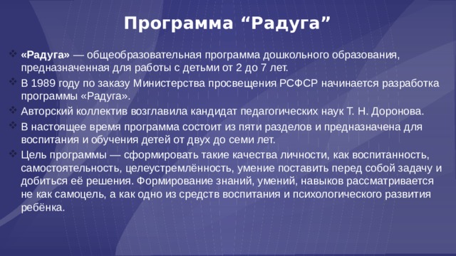 Программа “Радуга” «Радуга» — общеобразовательная программа дошкольного образования, предназначенная для работы с детьми от 2 до 7 лет. В 1989 году по заказу Министерства просвещения РСФСР начинается разработка программы «Радуга». Авторский коллектив возглавила кандидат педагогических наук Т. Н. Доронова. В настоящее время программа состоит из пяти разделов и предназначена для воспитания и обучения детей от двух до семи лет. Цель программы — сформировать такие качества личности, как воспитанность, самостоятельность, целеустремлённость, умение поставить перед собой задачу и добиться её решения. Формирование знаний, умений, навыков рассматривается не как самоцель, а как одно из средств воспитания и психологического развития ребёнка. 