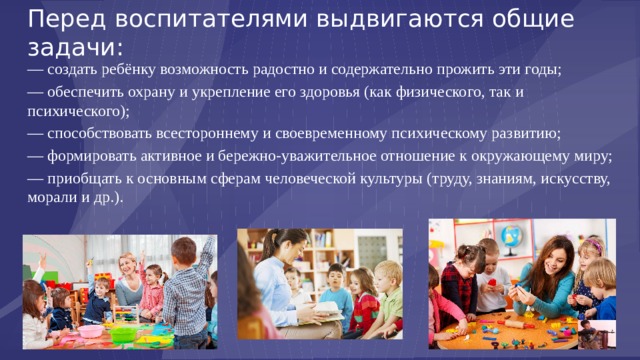 Перед воспитателями выдвигаются общие задачи: — создать ребёнку возможность радостно и содержательно прожить эти годы; — обеспечить охрану и укрепление его здоровья (как физического, так и психического); — способствовать всестороннему и своевременному психическому развитию; — формировать активное и бережно-уважительное отношение к окружающему миру; — приобщать к основным сферам человеческой культуры (труду, знаниям, искусству, морали и др.). 