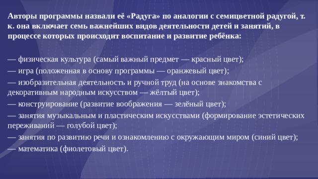 Авторы программы назвали её «Радуга» по аналогии с семицветной радугой, т. к. она включает семь важнейших видов деятельности детей и занятий, в процессе которых происходит воспитание и развитие ребёнка: — физическая культура (самый важный предмет — красный цвет); — игра (положенная в основу программы — оранжевый цвет); — изобразительная деятельность и ручной труд (на основе знакомства с декоративным народным искусством — жёлтый цвет); — конструирование (развитие воображения — зелёный цвет); — занятия музыкальным и пластическим искусствами (формирование эстетических переживаний — голубой цвет); — занятия по развитию речи и ознакомлению с окружающим миром (синий цвет); — математика (фиолетовый цвет). 