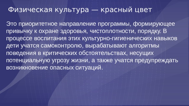Физическая культура — красный цвет Это приоритетное направление программы, формирующее привычку к охране здоровья, чистоплотности, порядку. В процессе воспитания этих культурно-гигиенических навыков дети учатся самоконтролю, вырабатывают алгоритмы поведения в критических обстоятельствах, несущих потенциальную угрозу жизни, а также учатся предупреждать возникновение опасных ситуаций. 