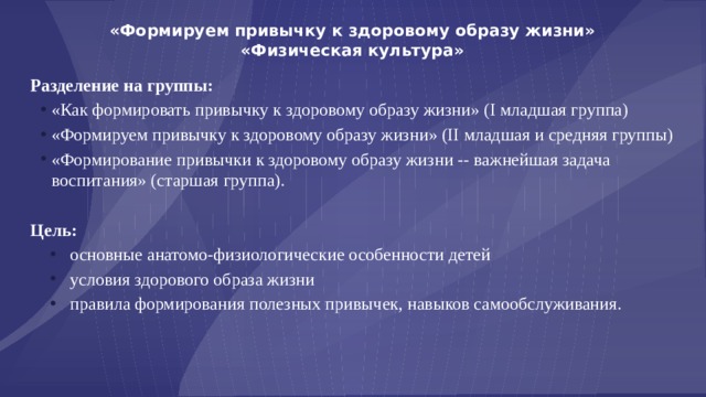 «Формируем привычку к здоровому образу жизни»  «Физическая культура» Разделение на группы: «Как формировать привычку к здоровому образу жизни» (I младшая группа) «Формируем привычку к здоровому образу жизни» (II младшая и средняя группы) «Формирование привычки к здоровому образу жизни -- важнейшая задача воспитания» (старшая группа). Цель: основные анатомо-физиологические особенности детей условия здорового образа жизни правила формирования полезных привычек, навыков самообслуживания. 
