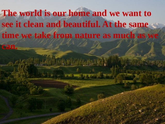 The world is our home and we want to see it clean and beautiful. At the same time we take from nature as much as we can. 