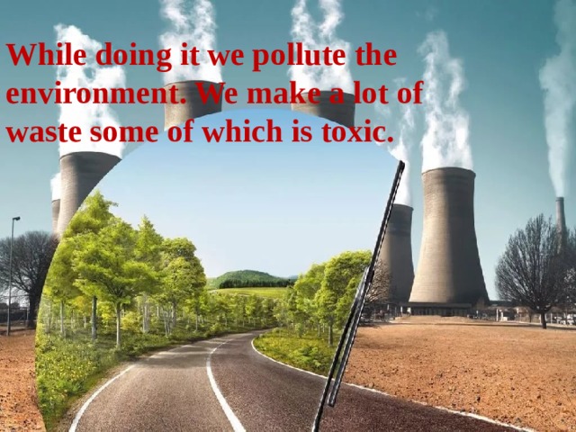 While doing it we pollute the environment. We make a lot of waste some of which is toxic. 