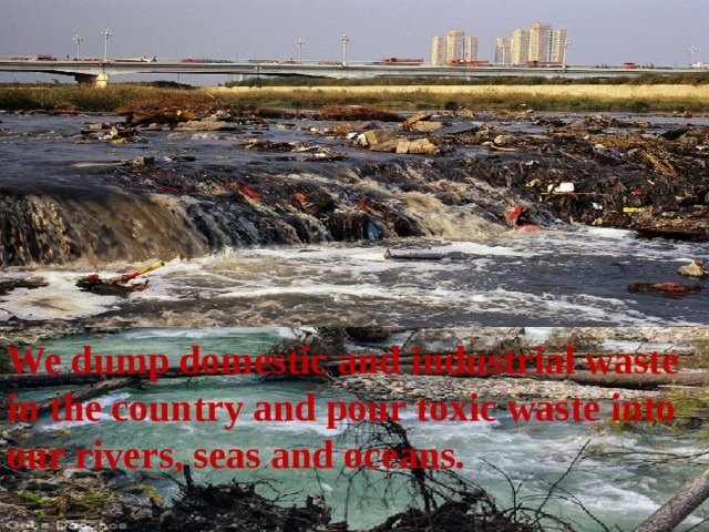 We dump domestic and industrial waste in the country and pour toxic waste into our rivers, seas and oceans. 