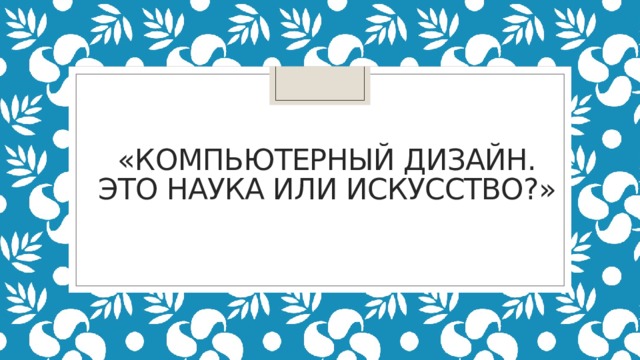 «КОМПЬЮТЕРНЫЙ ДИЗАЙН.  ЭТО НАУКА ИЛИ ИСКУССТВО?»   