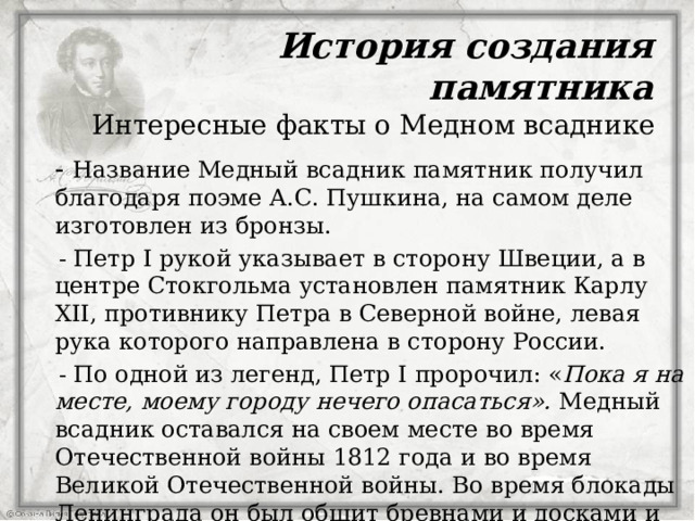 История создания памятника Интересные факты о Медном всаднике   - Название Медный всадник памятник получил благодаря поэме А.С. Пушкина, на самом деле изготовлен из бронзы.  - Петр I рукой указывает в сторону Швеции, а в центре Стокгольма установлен памятник Карлу XII, противнику Петра в Северной войне, левая рука которого направлена в сторону России.  - По одной из легенд, Петр I пророчил: « Пока я на месте, моему городу нечего опасаться». Медный всадник оставался на своем месте во время Отечественной войны 1812 года и во время Великой Отечественной войны. Во время блокады Ленинграда он был обшит бревнами и досками и вокруг него уложили мешки с песком и  