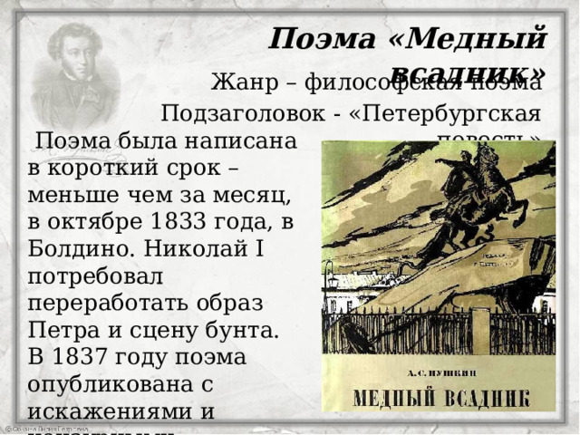  Поэма «Медный всадник» Жанр – философская поэма Подзаголовок - «Петербургская повесть»    Поэма была написана в короткий срок – меньше чем за месяц, в октябре 1833 года, в Болдино. Николай I потребовал переработать образ Петра и сцену бунта. В 1837 году поэма опубликована с искажениями и цензурными купюрами. В 1919 – опубликована полностью. вложил в нее много сил. Каждый стих Пушкин переписывал по несколько  