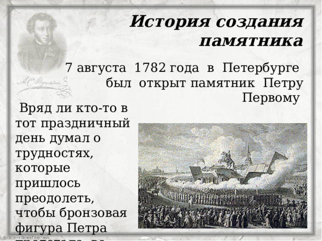 История создания памятника 7 августа 1782 года в Петербурге был открыт памятник Петру Первому  Вряд ли кто-то в тот праздничный день думал о трудностях, которые пришлось преодолеть, чтобы бронзовая фигура Петра предстала во всем своем величии.  