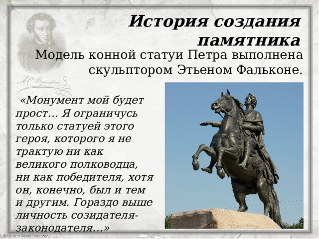 История создания памятника  Модель конной статуи Петра выполнена скульптором Этьеном Фальконе.  «Монумент мой будет прост… Я ограничусь только статуей этого героя, которого я не трактую ни как великого полководца, ни как победителя, хотя он, конечно, был и тем и другим. Гораздо выше личность созидателя-законодателя…»   