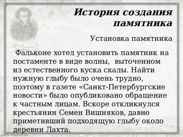 История создания памятника Установка памятника  Фальконе хотел установить памятник на постаменте в виде волны,  выточенном из естественного куска скалы. Найти нужную глыбу было очень трудно, поэтому в газете «Санкт-Петербургские новости» было опубликовано обращение к частным лицам. Вскоре откликнулся крестьянин Семен Вишняков, давно приметивший подходящую глыбу около деревни Лахта.  