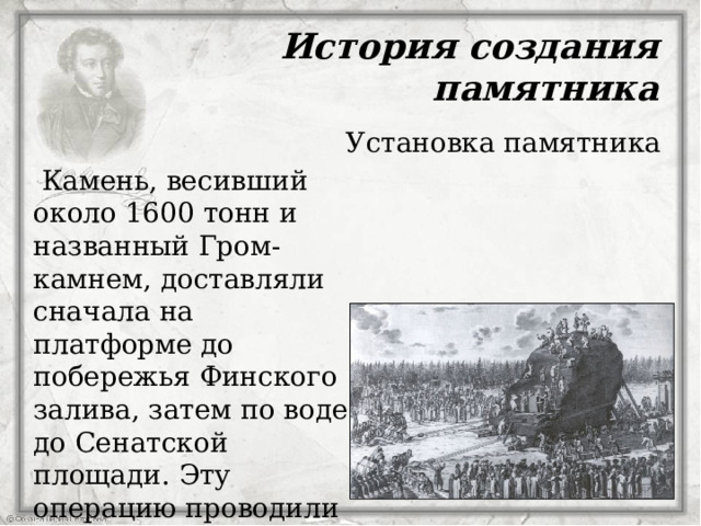 История создания памятника Установка памятника  Камень, весивший около 1600 тонн и названный Гром-камнем, доставляли сначала на платформе до побережья Финского залива, затем по воде до Сенатской площади. Эту операцию проводили в зимнее время с 15 ноября 1769 года, когда земля была заледенелая  