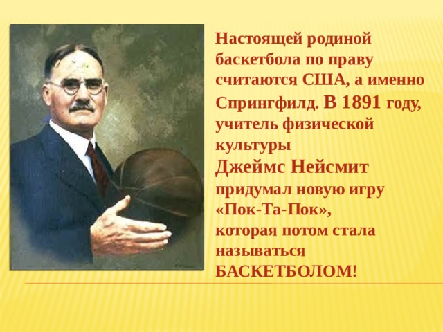 Настоящей родиной баскетбола по праву считаются США, а именно Спрингфилд. В 1891 году, учитель физической культуры Джеймс Нейсмит придумал новую игру «Пок-Та-Пок», которая потом стала называться БАСКЕТБОЛОМ!  