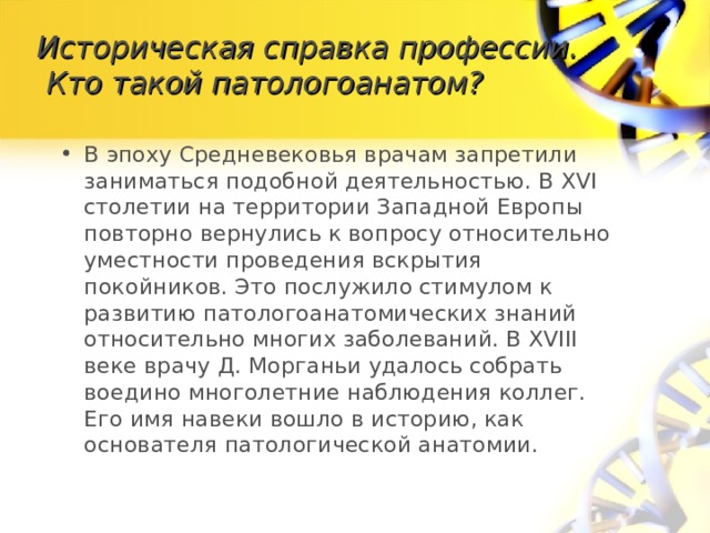 Историческая справка профессии.  Кто такой патологоанатом? В эпоху Средневековья врачам запретили заниматься подобной деятельностью. В XVI столетии на территории Западной Европы повторно вернулись к вопросу относительно уместности проведения вскрытия покойников. Это послужило стимулом к развитию патологоанатомических знаний относительно многих заболеваний. В XVIII веке врачу Д. Морганьи удалось собрать воедино многолетние наблюдения коллег. Его имя навеки вошло в историю, как основателя патологической анатомии. 