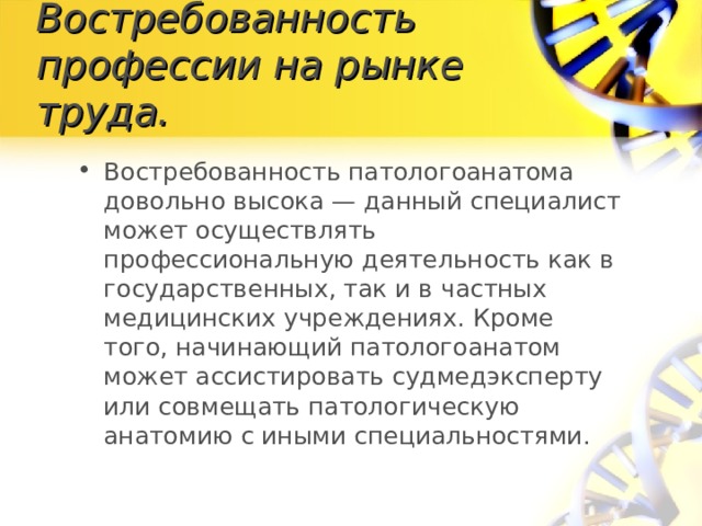 Востребованность профессии на рынке труда. Востребованность патологоанатома довольно высока — данный специалист может осуществлять профессиональную деятельность как в государственных, так и в частных медицинских учреждениях. Кроме того, начинающий патологоанатом может ассистировать судмедэксперту или совмещать патологическую анатомию с иными специальностями. 