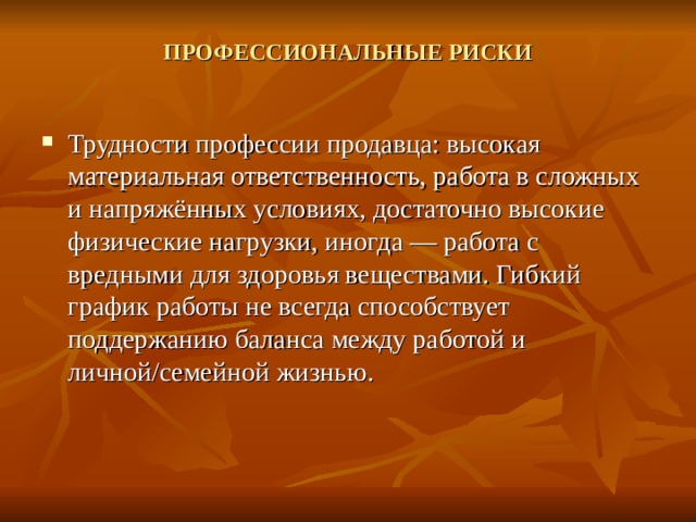 ПРОФЕССИОНАЛЬНЫЕ РИСКИ   Трудности профессии продавца: высокая материальная ответственность, работа в сложных и напряжённых условиях, достаточно высокие физические нагрузки, иногда — работа с вредными для здоровья веществами. Гибкий график работы не всегда способствует поддержанию баланса между работой и личной/семейной жизнью. 
