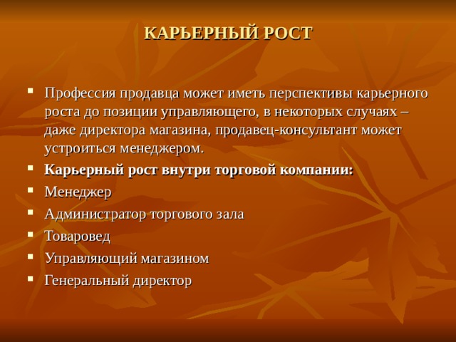 КАРЬЕРНЫЙ РОСТ   Профессия продавца может иметь перспективы карьерного роста до позиции управляющего, в некоторых случаях – даже директора магазина, продавец-консультант может устроиться менеджером. Карьерный рост внутри торговой компании: Менеджер Администратор торгового зала Товаровед Управляющий магазином Генеральный директор  