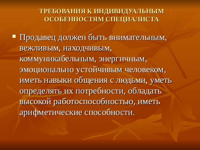 ТРЕБОВАНИЯ К ИНДИВИДУАЛЬНЫМ ОСОБЕННОСТЯМ СПЕЦИАЛИСТА   Продавец должен быть внимательным, вежливым, находчивым, коммуникабельным, энергичным, эмоционально устойчивым человеком, иметь навыки общения с людьми, уметь определять их потребности, обладать высокой работоспособностью, иметь арифметические способности. 