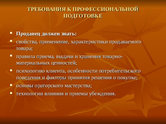 ТРЕБОВАНИЯ К ПРОФЕССИОНАЛЬНОЙ ПОДГОТОВКЕ   Продавец должен знать: свойства, применение, характеристики продаваемого товара; правила приема, выдачи и хранения товарно-материальных ценностей; психологию клиента, особенности потребительского поведения и факторы принятия решения о покупке; основы ораторского мастерства; технологии влияния и приемы убеждения.  