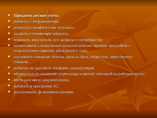 Продавец должен уметь: работать с возражениями; разрешать конфликтные ситуации; задавать уточняющие вопросы; понимать покупателя, его запросы и потребности; использовать специальные психологические приемы при работе с покупателями (приемы убеждения и т.д.); составлять товарные отчеты, акты на брак, недостачу, пересортицу товаров; работать на кассовом аппарате, калькуляторе; обращаться со сканером штрих-кода и прочей техникой на рабочем месте; вести кассовую документацию; работать в программе 1С; распознавать фальшивые купюры.  