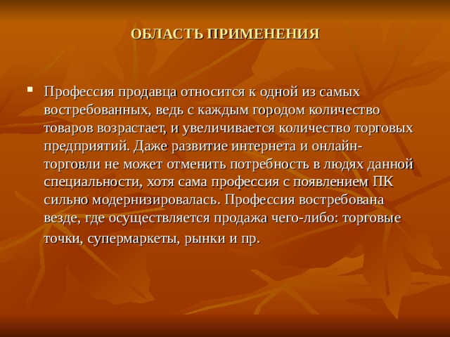 ОБЛАСТЬ ПРИМЕНЕНИЯ   Профессия продавца относится к одной из самых востребованных, ведь с каждым городом количество товаров возрастает, и увеличивается количество торговых предприятий. Даже развитие интернета и онлайн- торговли не может отменить потребность в людях данной специальности, хотя сама профессия с появлением ПК сильно модернизировалась. Профессия востребована везде, где осуществляется продажа чего-либо: торговые точки, супермаркеты, рынки и пр.  