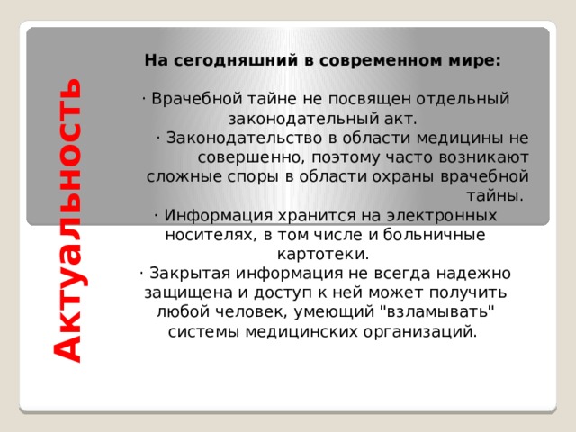 Актуальность На сегодняшний в современном мире: · Врачебной тайне не посвящен отдельный законодательный акт. · Законодательство в области медицины не совершенно, поэтому часто возникают сложные споры в области охраны врачебной тайны. · Информация хранится на электронных носителях, в том числе и больничные картотеки. · Закрытая информация не всегда надежно защищена и доступ к ней может получить любой человек, умеющий 