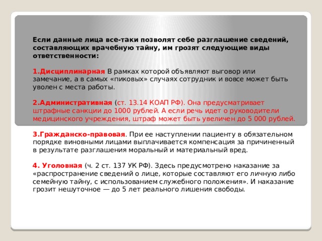  Если данные лица все-таки позволят себе разглашение сведений, составляющих врачебную тайну, им грозят следующие виды ответственности:  1.Дисциплинарная В рамках которой объявляют выговор или замечание, а в самых «пиковых» случаях сотрудник и вовсе может быть уволен с места работы. 2.Административная ( ст. 13.14 КОАП РФ). Она предусматривает штрафные санкции до 1000 рублей. А если речь идет о руководители медицинского учреждения, штраф может быть увеличен до 5 000 рублей. 3.Гражданско-правовая . При ее наступлении пациенту в обязательном порядке виновными лицами выплачивается компенсация за причиненный в результате разглашения моральный и материальный вред. 4. Уголовная (ч. 2 ст. 137 УК РФ). Здесь предусмотрено наказание за «распространение сведений о лице, которые составляют его личную либо семейную тайну, с использованием служебного положения». И наказание грозит нешуточное — до 5 лет реального лишения свободы.    