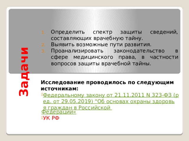 Задачи  Определить спектр защиты сведений, составляющих врачебную тайну. Выявить возможные пути развития. Проанализировать законодательство в сфере медицинского права, в частности вопросов защиты врачебной тайны.   Исследование проводилось по следующим источникам: Федеральному закону от 21.11.2011 N 323-ФЗ (ред. от 29.05.2019) 