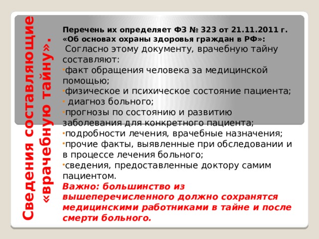 Сведения составляющие «врачебную тайну». Перечень их определяет ФЗ № 323 от 21.11.2011 г. «Об основах охраны здоровья граждан в РФ»:  Согласно этому документу, врачебную тайну составляют: факт обращения человека за медицинской помощью; физическое и психическое состояние пациента;  диагноз больного; прогнозы по состоянию и развитию заболевания для конкретного пациента; подробности лечения, врачебные назначения; прочие факты, выявленные при обследовании и в процессе лечения больного; сведения, предоставленные доктору самим пациентом. Важно: большинство из вышеперечисленного должно сохранятся медицинскими работниками в тайне и после смерти больного. 