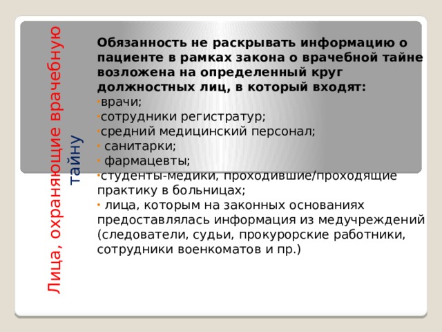 Лица, охраняющие врачебную тайну    Обязанность не раскрывать информацию о пациенте в рамках закона о врачебной тайне возложена на определенный круг должностных лиц, в который входят: врачи; сотрудники регистратур; средний медицинский персонал;  санитарки;  фармацевты; студенты-медики, проходившие/проходящие практику в больницах;  лица, которым на законных основаниях предоставлялась информация из медучреждений (следователи, судьи, прокурорские работники, сотрудники военкоматов и пр.)    