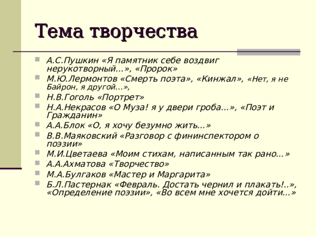 Тема творчества А.С.Пушкин «Я памятник себе воздвиг нерукотворный…», «Пророк» М.Ю.Лермонтов «Смерть поэта», «Кинжал», «Нет, я не Байрон, я другой…»,   Н.В.Гоголь «Портрет» Н.А.Некрасов «О Муза! я у двери гроба…», «Поэт и Гражданин» А.А.Блок «О, я хочу безумно жить…» В.В.Маяковский «Разговор с фининспектором о поэзии» М.И.Цветаева «Моим стихам, написанным так рано…» А.А.Ахматова «Творчество» М.А.Булгаков «Мастер и Маргарита» Б.Л.Пастернак «Февраль. Достать чернил и плакать!..», «Определение поэзии», «Во всем мне хочется дойти…»  