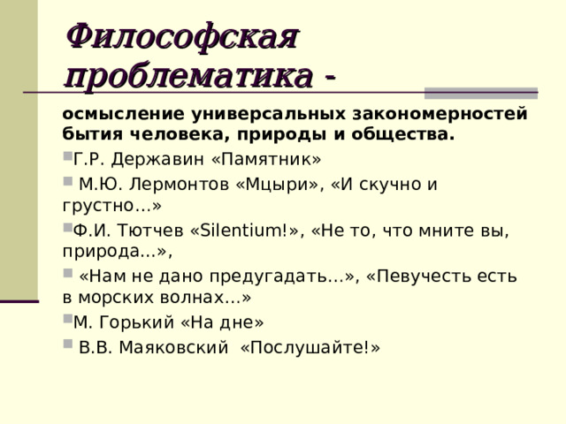 Философская проблематика - осмысление универсальных закономерностей бытия человека, природы и общества. Г.Р. Державин «Памятник»  М.Ю. Лермонтов «Мцыри», «И скучно и грустно…» Ф.И. Тютчев «Silentium!», «Не то, что мните вы, природа...»,  «Нам не дано предугадать…», «Певучесть есть в морских волнах…» М. Горький «На дне»  В.В. Маяковский «Послушайте!»  