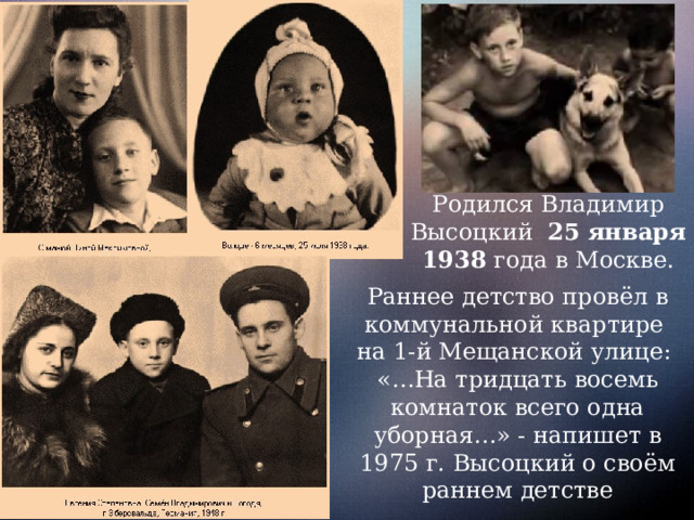 Родился Владимир Высоцкий 25 января 1938 года в Москве. Раннее детство провёл в коммунальной квартире на 1-й Мещанской улице: «…На тридцать восемь комнаток всего одна уборная…» - напишет в 1975 г. Высоцкий о своём раннем детстве 