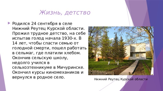 Жизнь, детство Родился 24 сентября в селе Нижний Реутец Курской области. Прожил трудное детство, на себе испытав голод начала 1930-х. В 14 лет, чтобы спасти семью от голодной смерти, пошел работать в сельмаг, где платили хлебом. Окончив сельскую школу, недолго учился в сельхозтехникуме в Мичуринске. Окончил курсы киномехаников и вернулся в родное село.  Нижний Реутец Курской области 