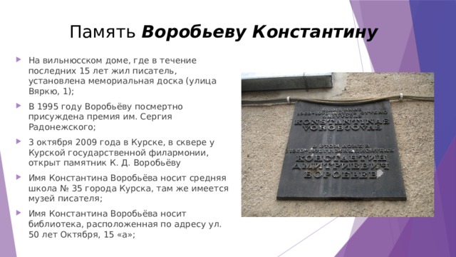 Память Воробьеву Константину   На вильнюсском доме, где в течение последних 15 лет жил писатель, установлена мемориальная доска (улица Вяркю, 1); В 1995 году Воробьёву посмертно присуждена премия им. Сергия Радонежского; 3 октября 2009 года в Курске, в сквере у Курской государственной филармонии, открыт памятник К. Д. Воробьёву Имя Константина Воробьёва носит средняя школа № 35 города Курска, там же имеется музей писателя; Имя Константина Воробьёва носит библиотека, расположенная по адресу ул. 50 лет Октября, 15 «а»; 