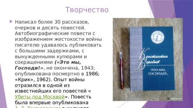 Творчество Написал более 30 рассказов, очерков и десять повестей. Автобиографические повести с изображением жестокости войны писателю удавалось публиковать с большими задержками, с вынужденными купюрами и сокращениями («Это мы, Господи!» , не окончена, 1943; опубликована посмертно в 1986; «Крик», 1962). Опыт войны отразился в одной из известнейших его повестей « Убиты под Москвой ». Повесть была впервые опубликована  А. Т. Твардовским  в журнале «Новый мир» в 1963 году. 