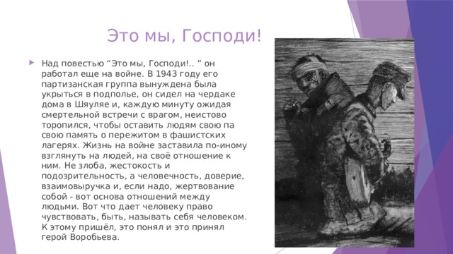 Это мы, Господи! Над повестью “Это мы, Господи!.. ” он работал еще на войне. В 1943 году его партизанская группа вынуждена была укрыться в подполье, он сидел на чердаке дома в Шяуляе и, каждую минуту ожидая смертельной встречи с врагом, неистово торопился, чтобы оставить людям свою па свою память о пережитом в фашистских лагерях. Жизнь на войне заставила по-иному взглянуть на людей, на своё отношение к ним. Не злоба, жестокость и подозрительность, а человечность, доверие, взаимовыручка и, если надо, жертвование собой - вот основа отношений между людьми. Вот что дает человеку право чувствовать, быть, называть себя человеком. К этому пришёл, это понял и это принял герой Воробьева. 