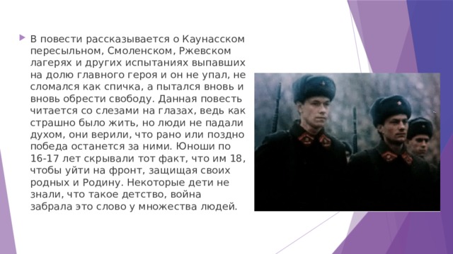 В повести рассказывается о Каунасском пересыльном, Смоленском, Ржевском лагерях и других испытаниях выпавших на долю главного героя и он не упал, не сломался как спичка, а пытался вновь и вновь обрести свободу. Данная повесть читается со слезами на глазах, ведь как страшно было жить, но люди не падали духом, они верили, что рано или поздно победа останется за ними. Юноши по 16-17 лет скрывали тот факт, что им 18, чтобы уйти на фронт, защищая своих родных и Родину. Некоторые дети не знали, что такое детство, война забрала это слово у множества людей.    