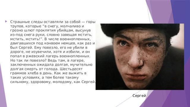 Страшные следы оставляли за собой — горы трупов, которые “в снегу, молчаливо и грозно шлют проклятия убийцам, высунув из-под снега руки, словно завещая мстить, мстить, мстить!”. В числе военнопленных, двигавшихся под конвоем немцев, как раз и был Сергей. Ему повезло, его не убили в дороге, не изувечили, хотя и избили, и он попал в ржевский лагерь военнопленных. Но так ли повезло? Ведь там, в лагере, заключенных ожидала долгая, мучительно долгая смерть от голода. Шестьдесят граммов хлеба в день. Как же выжить в таких условиях, а тем более такому сильному, здоровому, молодому, как Сергей. Сергей 