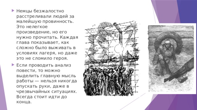 Немцы безжалостно расстреливали людей за малейшую провинность. Это нелегкое произведение, но его нужно прочитать. Каждая глава показывает, как сложно было выживать в условиях лагеря, но даже это не сломило героя. Если проводить анализ повести, то можно выделить главную мысль работы — нельзя никогда опускать руки, даже в чрезвычайных ситуациях. Всегда стоит идти до конца. 