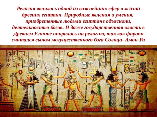    Религия являлась одной из важнейших сфер в жизни древних египтян. Природные явления и умения, приобретенные людьми египтяне объясняли, деятельностью богов. И даже государственная власть в Древнем Египте опиралась на религию, так как фараон считался сыном могущественного бога Солнца- Амон-Ра 