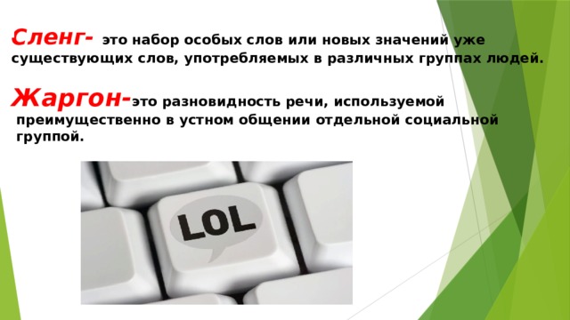  Сленг- это набор особых слов или новых значений уже существующих слов, употребляемых в различных группах людей.   Жаргон- это разновидность речи, используемой  преимущественно в устном общении отдельной социальной  группой. 