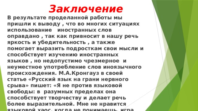  Заключение В результате проделанной работы мы пришли к выводу , что во многих ситуациях использование иностранных слов оправдано , так как привносит в нашу речь яркость и убедительность , а также помогает выразить подросткам свои мысли и способствует изучению иностранных языков , но недопустимо чрезмерное и неуместное употребление слов иноязычного происхождения. М.А.Кронгауз в своей статье «Русский язык на грани нервного срыва» пишет: «Я не против языковой свободы: в разумных пределах она способствует творчеству и делает речь более выразительной. Мне не нравится языковой хаос, когда не понимаешь, игра это или безграмотность, выразительность или грубость.» 